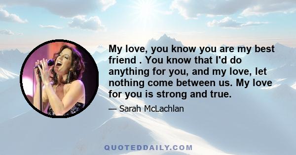 My love, you know you are my best friend . You know that I'd do anything for you, and my love, let nothing come between us. My love for you is strong and true.