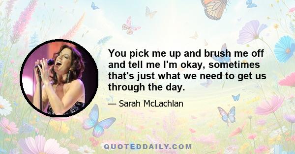 You pick me up and brush me off and tell me I'm okay, sometimes that's just what we need to get us through the day.