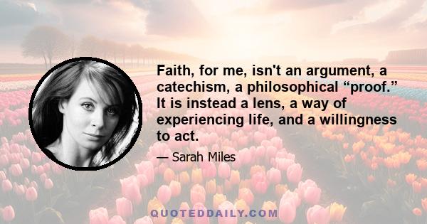 Faith, for me, isn't an argument, a catechism, a philosophical “proof.” It is instead a lens, a way of experiencing life, and a willingness to act.