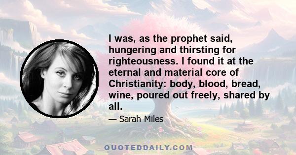 I was, as the prophet said, hungering and thirsting for righteousness. I found it at the eternal and material core of Christianity: body, blood, bread, wine, poured out freely, shared by all.