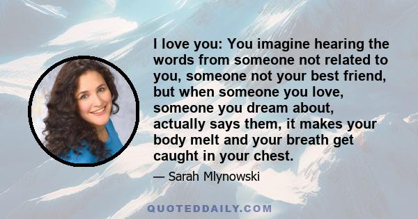 I love you: You imagine hearing the words from someone not related to you, someone not your best friend, but when someone you love, someone you dream about, actually says them, it makes your body melt and your breath