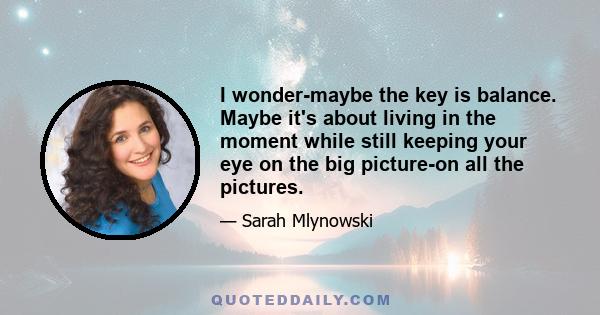 I wonder-maybe the key is balance. Maybe it's about living in the moment while still keeping your eye on the big picture-on all the pictures.