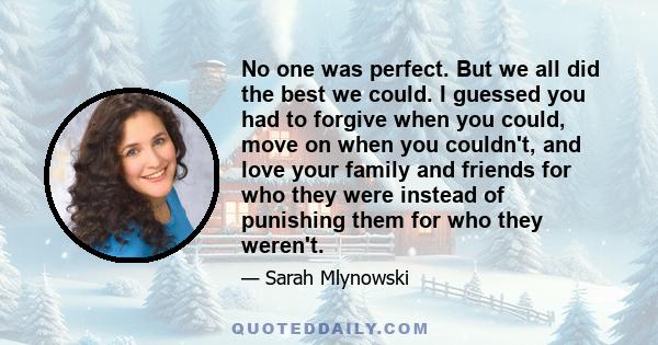 No one was perfect. But we all did the best we could. I guessed you had to forgive when you could, move on when you couldn't, and love your family and friends for who they were instead of punishing them for who they