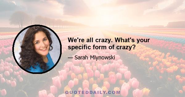 We're all crazy. What's your specific form of crazy?