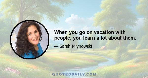 When you go on vacation with people, you learn a lot about them.