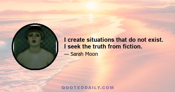 I create situations that do not exist. I seek the truth from fiction.