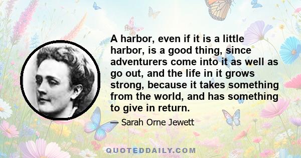 A harbor, even if it is a little harbor, is a good thing, since adventurers come into it as well as go out, and the life in it grows strong, because it takes something from the world, and has something to give in return.