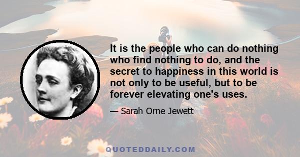 It is the people who can do nothing who find nothing to do, and the secret to happiness in this world is not only to be useful, but to be forever elevating one's uses.