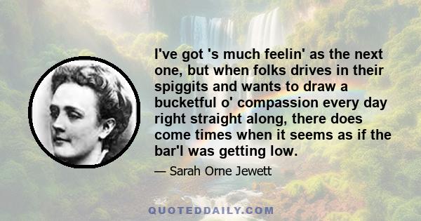 I've got 's much feelin' as the next one, but when folks drives in their spiggits and wants to draw a bucketful o' compassion every day right straight along, there does come times when it seems as if the bar'l was