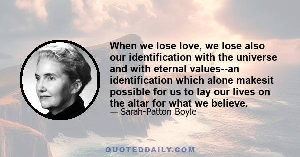 When we lose love, we lose also our identification with the universe and with eternal values--an identification which alone makesit possible for us to lay our lives on the altar for what we believe.