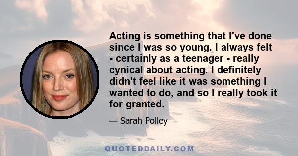 Acting is something that I've done since I was so young. I always felt - certainly as a teenager - really cynical about acting. I definitely didn't feel like it was something I wanted to do, and so I really took it for