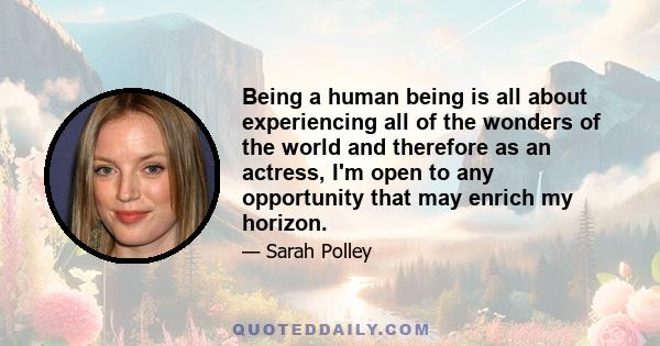 Being a human being is all about experiencing all of the wonders of the world and therefore as an actress, I'm open to any opportunity that may enrich my horizon.