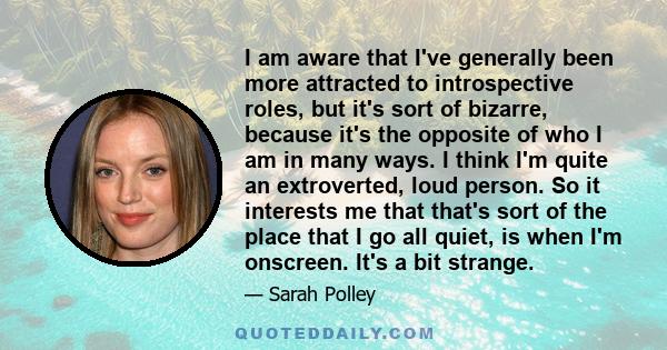 I am aware that I've generally been more attracted to introspective roles, but it's sort of bizarre, because it's the opposite of who I am in many ways. I think I'm quite an extroverted, loud person. So it interests me