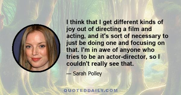 I think that I get different kinds of joy out of directing a film and acting, and it's sort of necessary to just be doing one and focusing on that. I'm in awe of anyone who tries to be an actor-director, so I couldn't