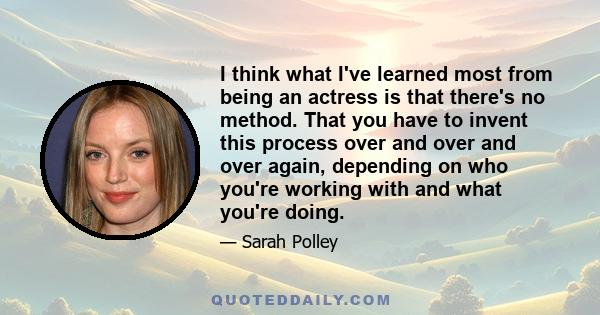 I think what I've learned most from being an actress is that there's no method. That you have to invent this process over and over and over again, depending on who you're working with and what you're doing.