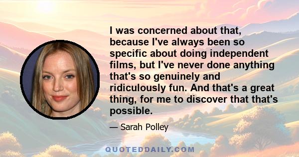 I was concerned about that, because I've always been so specific about doing independent films, but I've never done anything that's so genuinely and ridiculously fun. And that's a great thing, for me to discover that