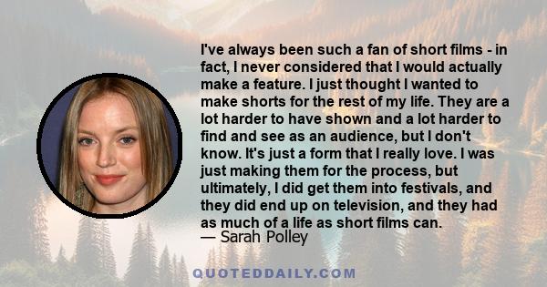 I've always been such a fan of short films - in fact, I never considered that I would actually make a feature. I just thought I wanted to make shorts for the rest of my life. They are a lot harder to have shown and a