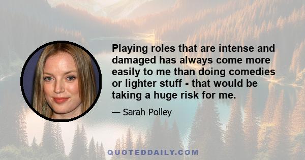 Playing roles that are intense and damaged has always come more easily to me than doing comedies or lighter stuff - that would be taking a huge risk for me.