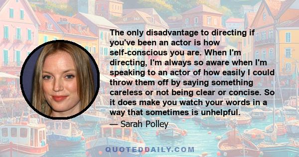 The only disadvantage to directing if you've been an actor is how self-conscious you are. When I'm directing, I'm always so aware when I'm speaking to an actor of how easily I could throw them off by saying something