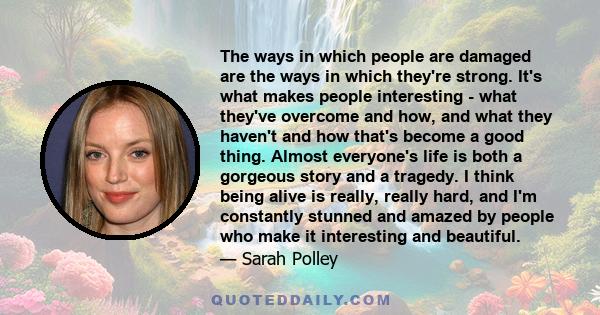 The ways in which people are damaged are the ways in which they're strong. It's what makes people interesting - what they've overcome and how, and what they haven't and how that's become a good thing. Almost everyone's