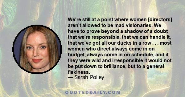 We're still at a point where women [directors] aren't allowed to be mad visionaries. We have to prove beyond a shadow of a doubt that we're responsible, that we can handle it, that we've got all our ducks in a row . . . 