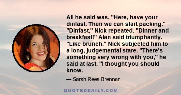 All he said was, Here, have your dinfast. Then we can start packing. Dinfast, Nick repeated. Dinner and breakfast! Alan said triumphantly. Like brunch. Nick subjected him to a long, judgemental stare. There's something