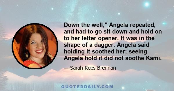 Down the well, Angela repeated, and had to go sit down and hold on to her letter opener. It was in the shape of a dagger. Angela said holding it soothed her; seeing Angela hold it did not soothe Kami.