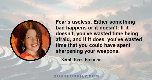 Fear's useless. Either something bad happens or it doesn't: If it doesn't, you've wasted time being afraid, and if it does, you've wasted time that you could have spent sharpening your weapons.