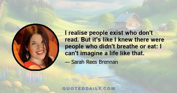 I realise people exist who don't read. But it's like I knew there were people who didn't breathe or eat: I can't imagine a life like that.