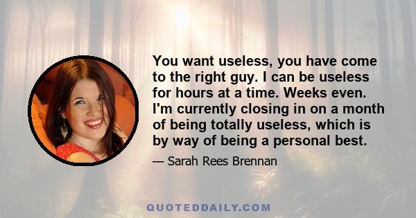 You want useless, you have come to the right guy. I can be useless for hours at a time. Weeks even. I'm currently closing in on a month of being totally useless, which is by way of being a personal best.