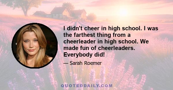 I didn't cheer in high school. I was the farthest thing from a cheerleader in high school. We made fun of cheerleaders. Everybody did!