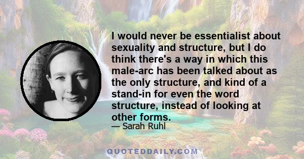 I would never be essentialist about sexuality and structure, but I do think there's a way in which this male-arc has been talked about as the only structure, and kind of a stand-in for even the word structure, instead