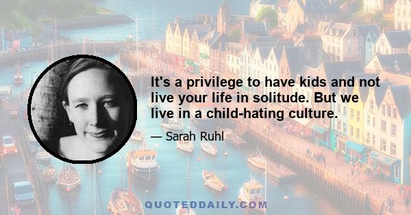 It's a privilege to have kids and not live your life in solitude. But we live in a child-hating culture.