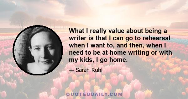 What I really value about being a writer is that I can go to rehearsal when I want to, and then, when I need to be at home writing or with my kids, I go home.