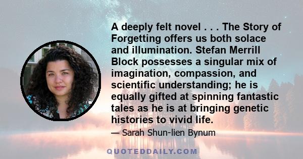 A deeply felt novel . . . The Story of Forgetting offers us both solace and illumination. Stefan Merrill Block possesses a singular mix of imagination, compassion, and scientific understanding; he is equally gifted at