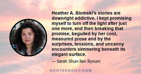 Heather A. Slomski's stories are downright addictive. I kept promising myself to turn off the light after just one more, and then breaking that promise, beguiled by her cool, measured prose and by the surprises,