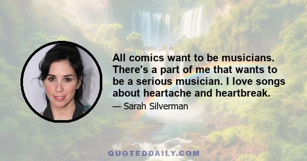 All comics want to be musicians. There's a part of me that wants to be a serious musician. I love songs about heartache and heartbreak.