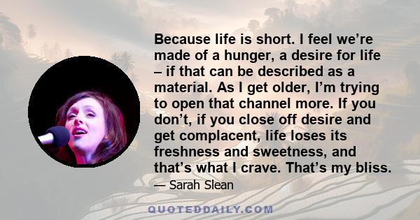 Because life is short. I feel we’re made of a hunger, a desire for life – if that can be described as a material. As I get older, I’m trying to open that channel more. If you don’t, if you close off desire and get