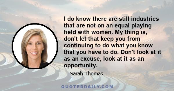 I do know there are still industries that are not on an equal playing field with women. My thing is, don't let that keep you from continuing to do what you know that you have to do. Don't look at it as an excuse, look