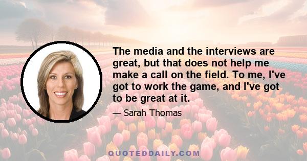 The media and the interviews are great, but that does not help me make a call on the field. To me, I've got to work the game, and I've got to be great at it.