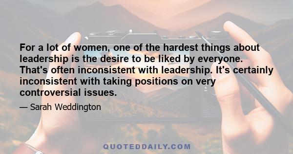 For a lot of women, one of the hardest things about leadership is the desire to be liked by everyone. That's often inconsistent with leadership. It's certainly inconsistent with taking positions on very controversial