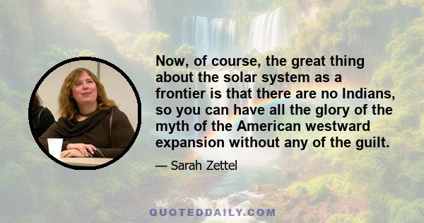 Now, of course, the great thing about the solar system as a frontier is that there are no Indians, so you can have all the glory of the myth of the American westward expansion without any of the guilt.