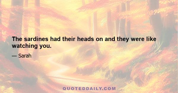 The sardines had their heads on and they were like watching you.