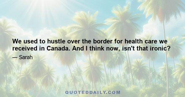 We used to hustle over the border for health care we received in Canada. And I think now, isn't that ironic?