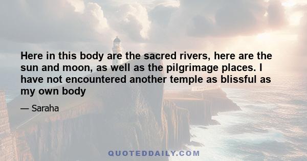 Here in this body are the sacred rivers, here are the sun and moon, as well as the pilgrimage places. I have not encountered another temple as blissful as my own body