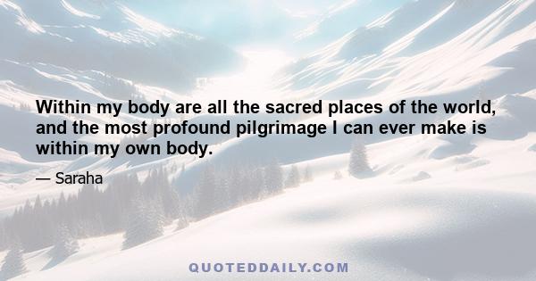 Within my body are all the sacred places of the world, and the most profound pilgrimage I can ever make is within my own body.