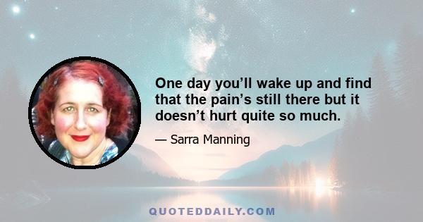 One day you’ll wake up and find that the pain’s still there but it doesn’t hurt quite so much.