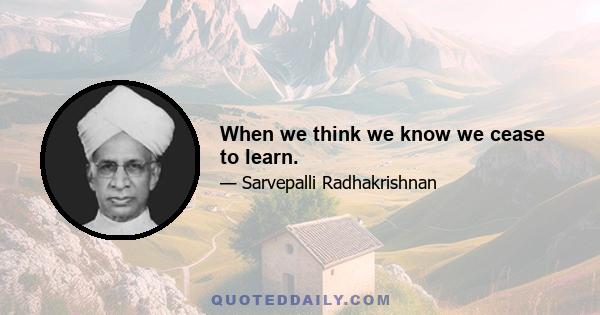 When we think we know we cease to learn.