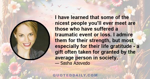 I have learned that some of the nicest people you'll ever meet are those who have suffered a traumatic event or loss. I admire them for their strength, but most especially for their life gratitude - a gift often taken