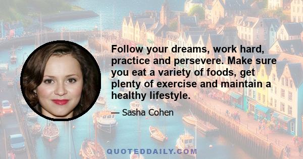 Follow your dreams, work hard, practice and persevere. Make sure you eat a variety of foods, get plenty of exercise and maintain a healthy lifestyle.